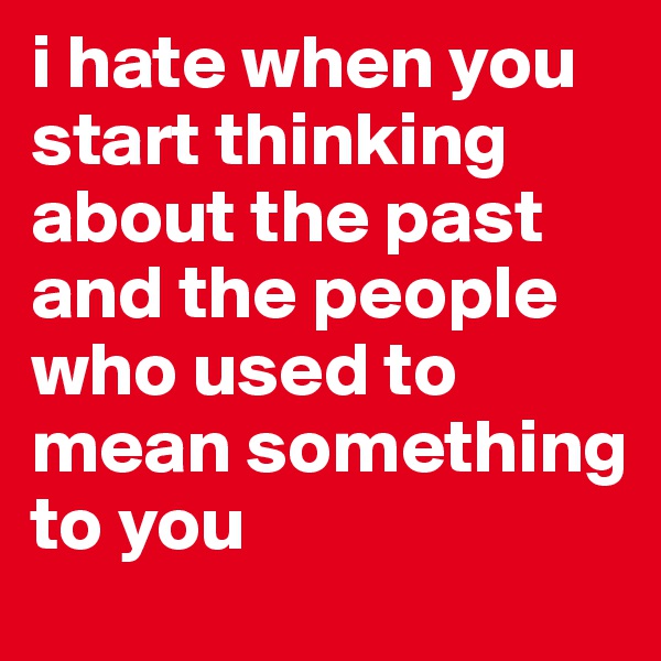 i hate when you start thinking about the past and the people who used to mean something to you 