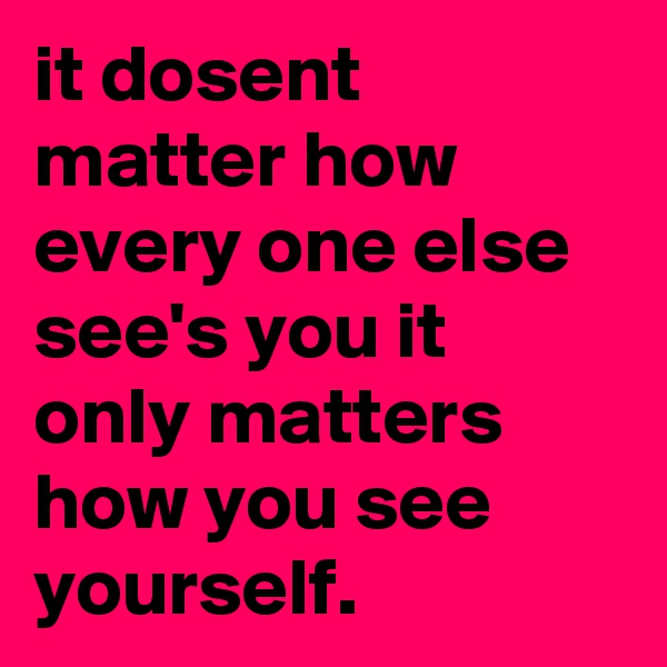 it dosent matter how every one else see's you it only matters how you see yourself. 