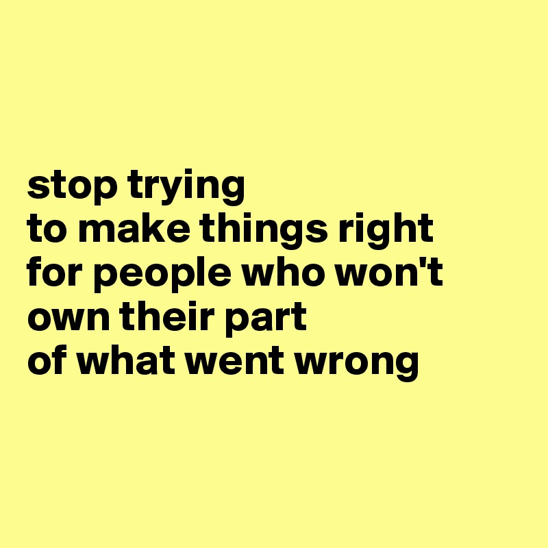 

 
stop trying 
to make things right 
for people who won't own their part 
of what went wrong


