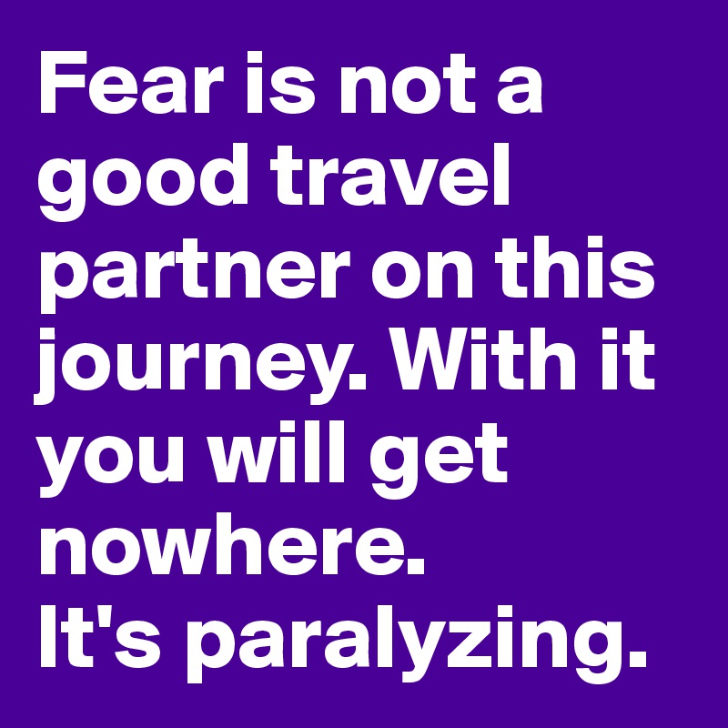 Fear is not a good travel partner on this journey. With it you will get nowhere. 
It's paralyzing. 