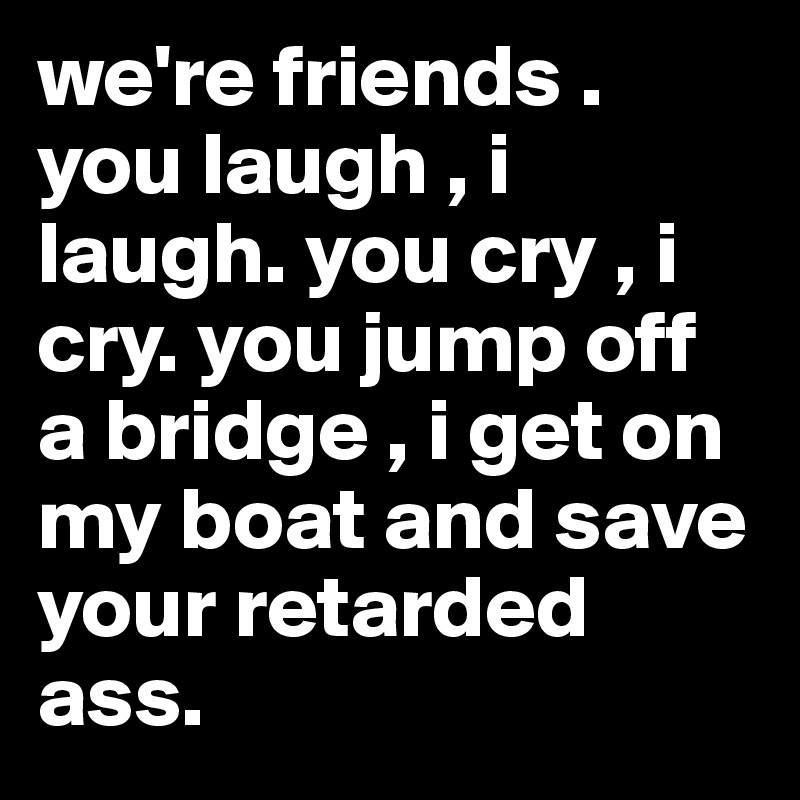 we're friends . you laugh , i laugh. you cry , i cry. you jump off a bridge , i get on my boat and save your retarded ass.