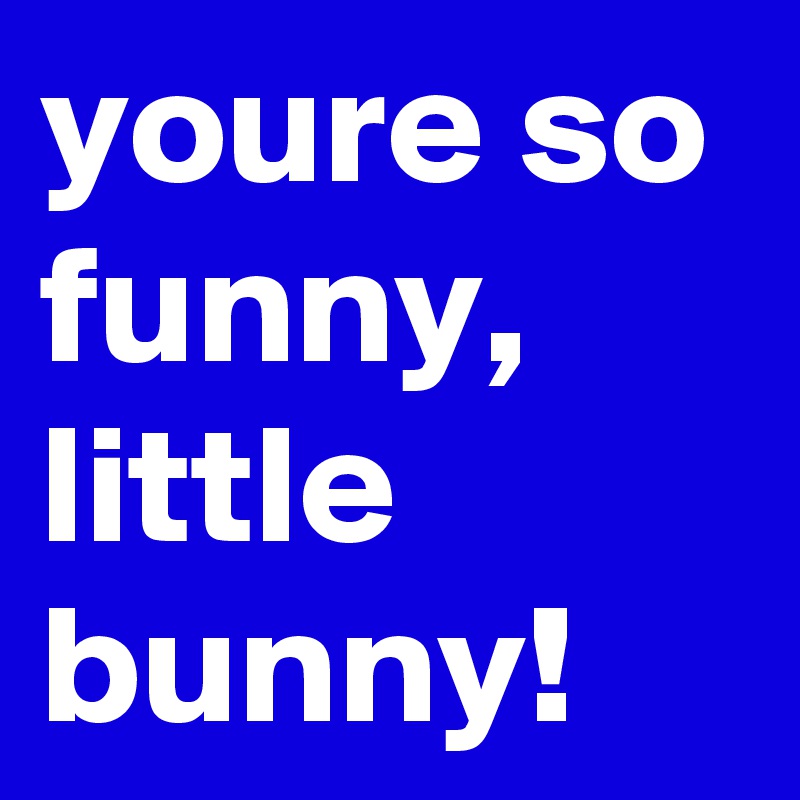 youre so funny, little bunny!