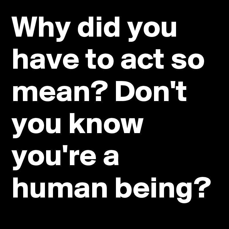 Why did you have to act so mean? Don't you know you're a human being?