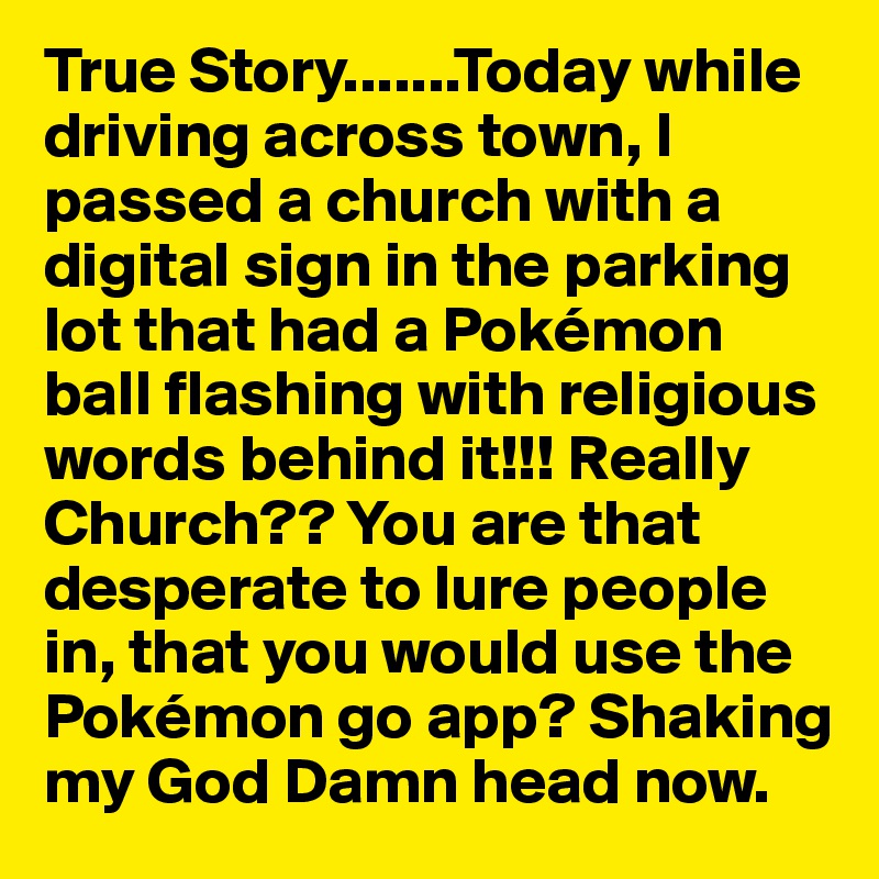 True Story.......Today while driving across town, I passed a church with a digital sign in the parking lot that had a Pokémon ball flashing with religious words behind it!!! Really Church?? You are that desperate to lure people in, that you would use the Pokémon go app? Shaking my God Damn head now.