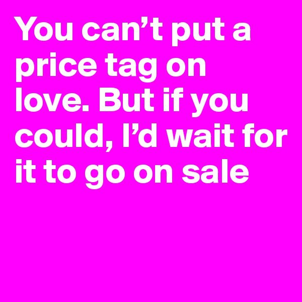 You can’t put a price tag on love. But if you could, I’d wait for it to go on sale

