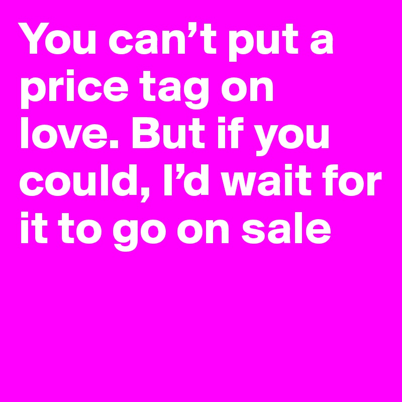 You can’t put a price tag on love. But if you could, I’d wait for it to go on sale

