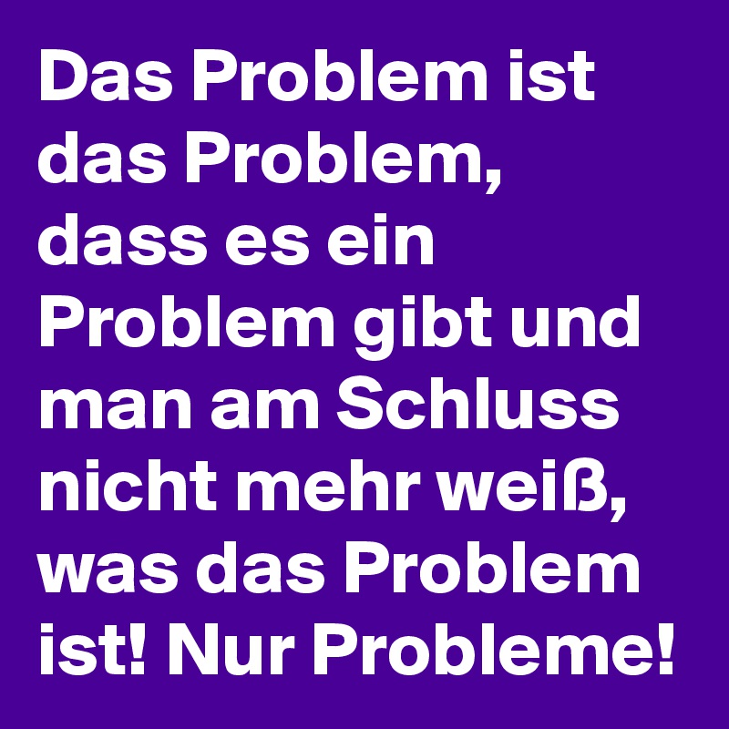 Das Problem ist das Problem, dass es ein Problem gibt und man am Schluss nicht mehr weiß, was das Problem ist! Nur Probleme! 