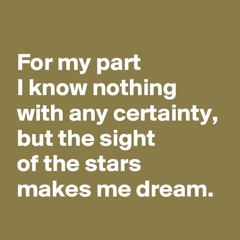  
 For my part 
 I know nothing
 with any certainty, 
 but the sight 
 of the stars
 makes me dream.
