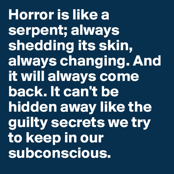 Horror is like a serpent; always shedding its skin, always changing. And it will always come back. It can't be hidden away like the guilty secrets we try to keep in our subconscious.