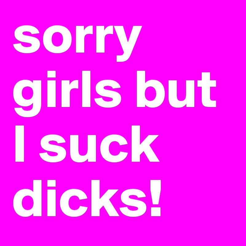 sorry girls but I suck dicks!
