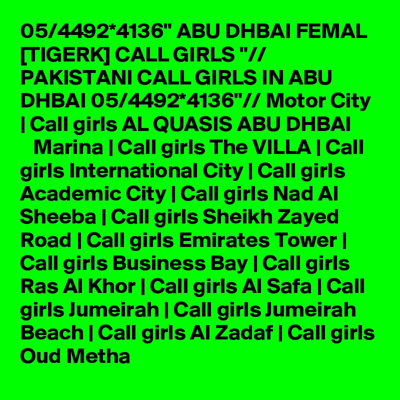 05/4492*4136" ABU DHBAI FEMAL [TIGERK] CALL GIRLS "// PAKISTANI CALL GIRLS IN ABU DHBAI 05/4492*4136"// Motor City | Call girls AL QUASIS ABU DHBAI         Marina | Call girls The VILLA | Call girls International City | Call girls Academic City | Call girls Nad Al Sheeba | Call girls Sheikh Zayed Road | Call girls Emirates Tower | Call girls Business Bay | Call girls Ras Al Khor | Call girls Al Safa | Call girls Jumeirah | Call girls Jumeirah Beach | Call girls Al Zadaf | Call girls Oud Metha