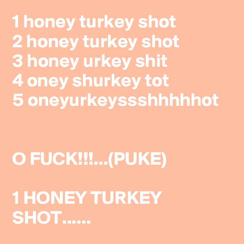 1 honey turkey shot
2 honey turkey shot
3 honey urkey shit
4 oney shurkey tot
5 oneyurkeyssshhhhhot


O FUCK!!!...(PUKE)

1 HONEY TURKEY SHOT......