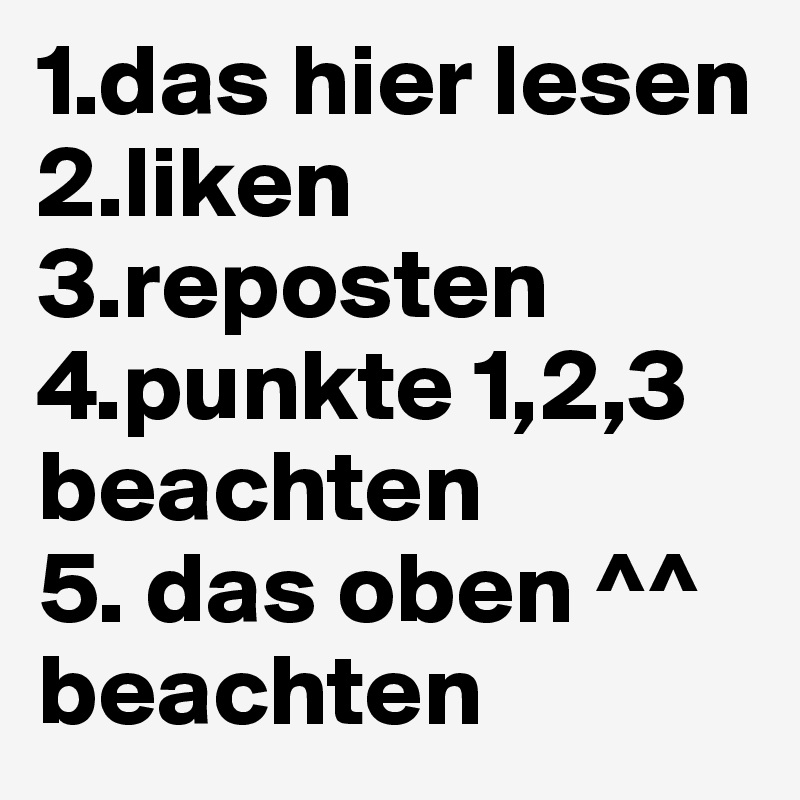 1.das hier lesen
2.liken
3.reposten
4.punkte 1,2,3 beachten
5. das oben ^^ beachten