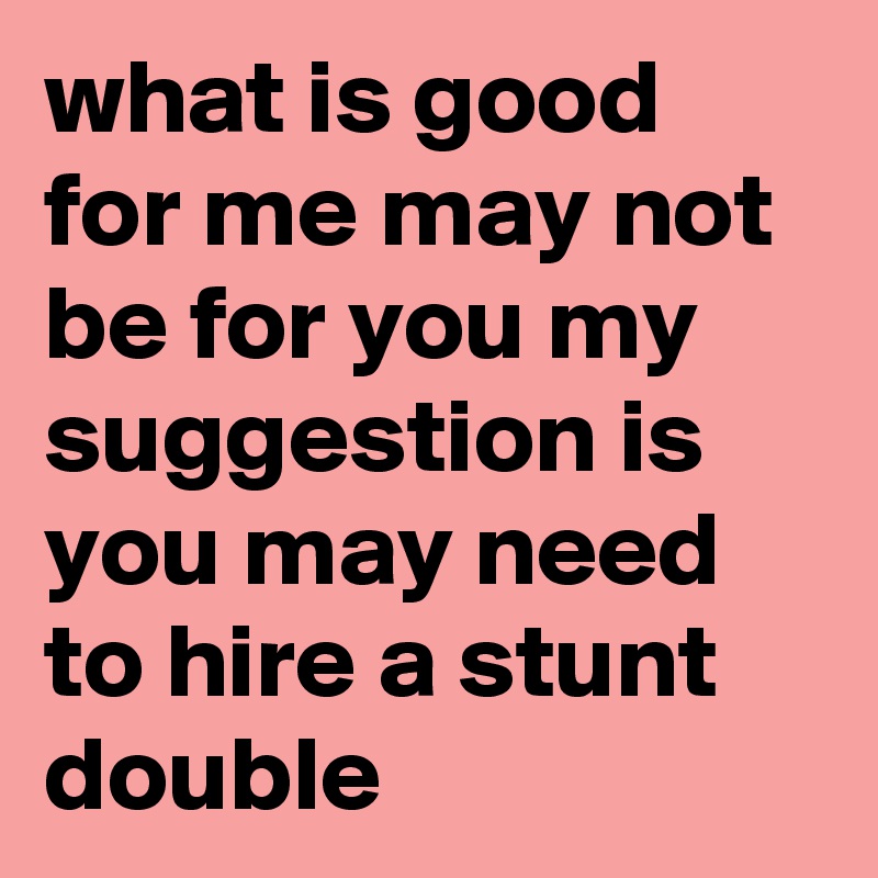 what is good for me may not be for you my suggestion is you may need to hire a stunt double