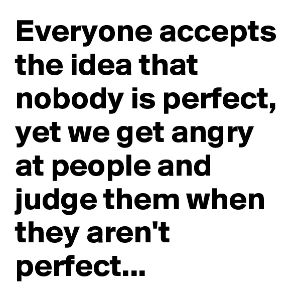 Everyone accepts the idea that nobody is perfect, yet we get angry at people and judge them when they aren't perfect...