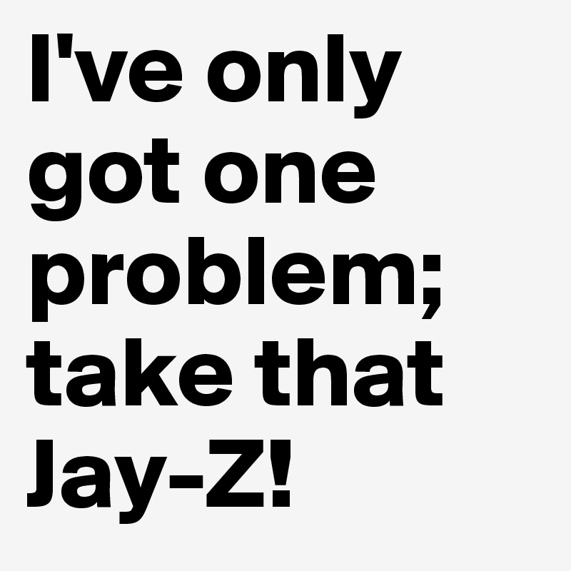 I've only got one problem;
take that
Jay-Z!