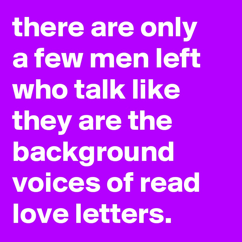 there are only
a few men left who talk like they are the background voices of read love letters.