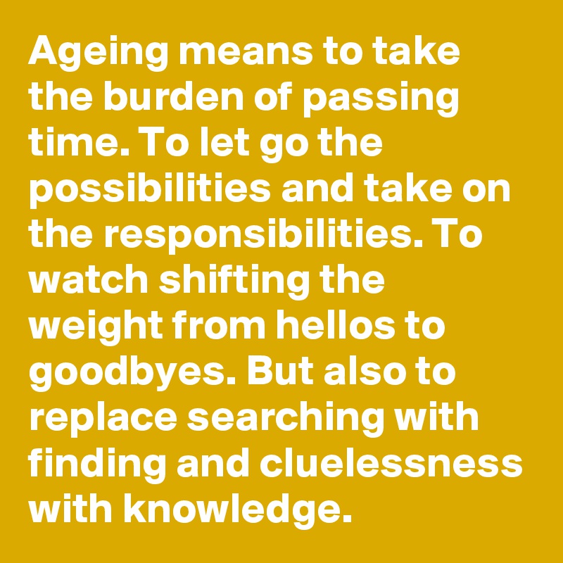 Ageing means to take the burden of passing time. To let go the possibilities and take on the responsibilities. To watch shifting the weight from hellos to goodbyes. But also to replace searching with finding and cluelessness with knowledge.