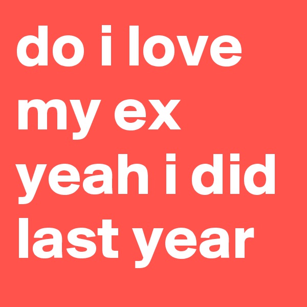 do i love my ex yeah i did last year 