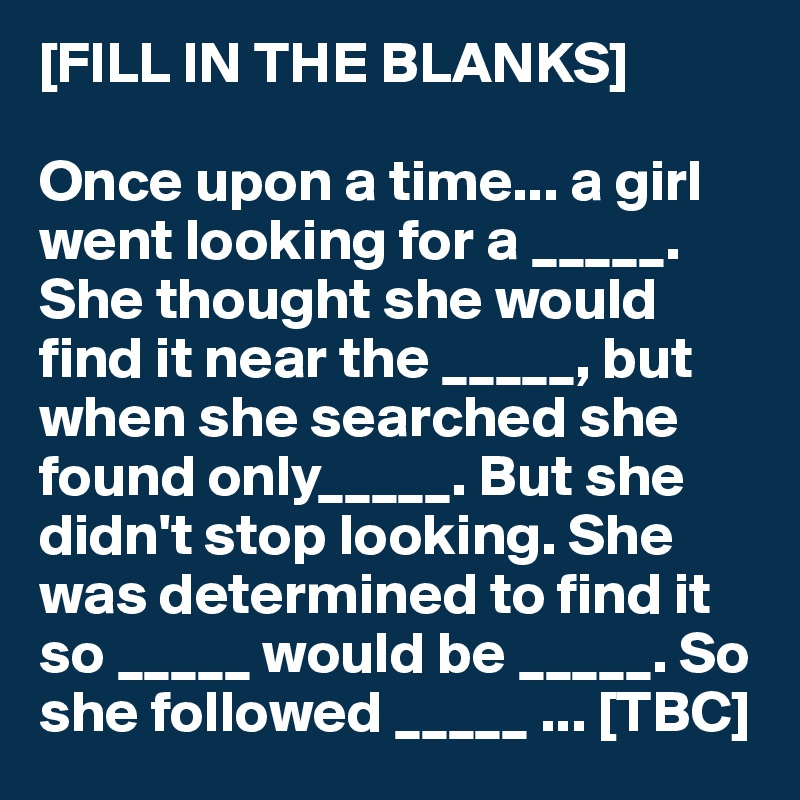 [FILL IN THE BLANKS] 

Once upon a time... a girl went looking for a _____. She thought she would find it near the _____, but when she searched she found only_____. But she didn't stop looking. She was determined to find it so _____ would be _____. So she followed _____ ... [TBC]