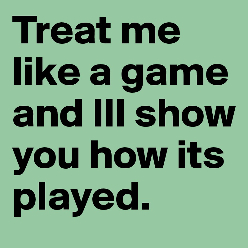 Treat me like a game and Ill show you how its played.