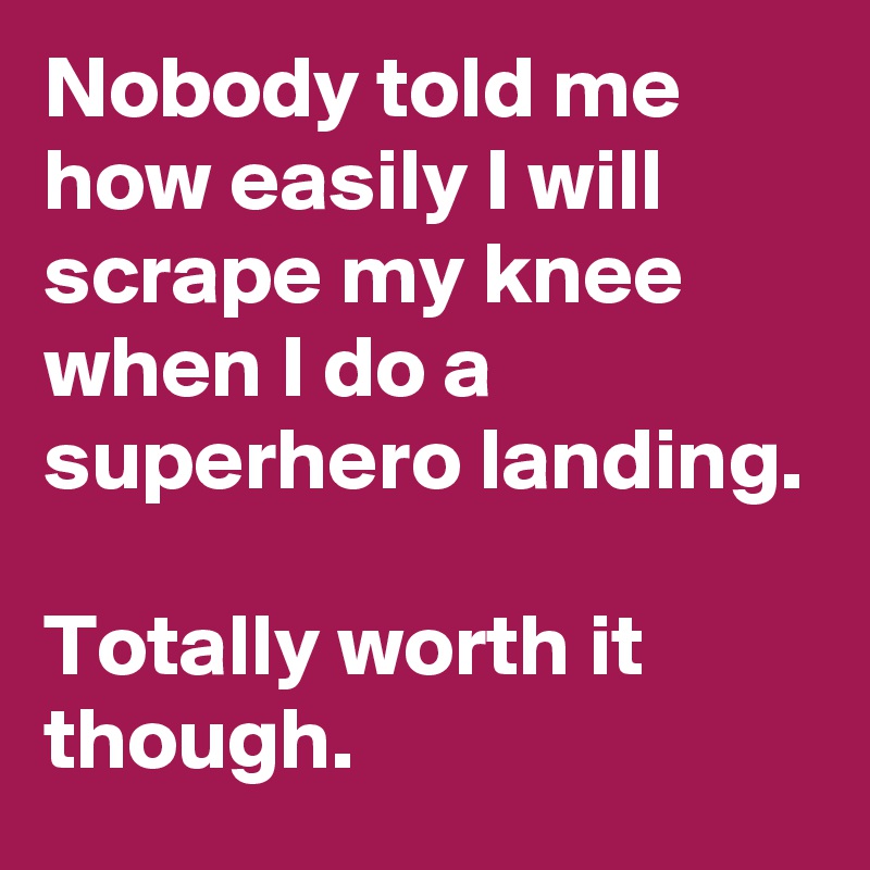 Nobody told me how easily I will scrape my knee when I do a superhero landing.

Totally worth it though.