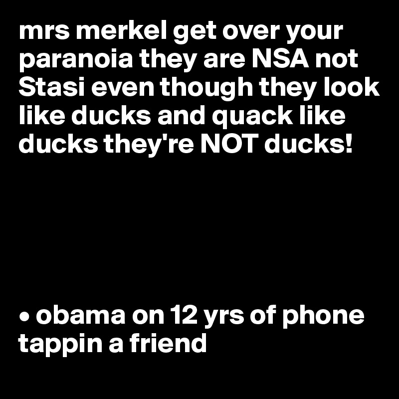 mrs merkel get over your paranoia they are NSA not Stasi even though they look like ducks and quack like ducks they're NOT ducks!





• obama on 12 yrs of phone tappin a friend