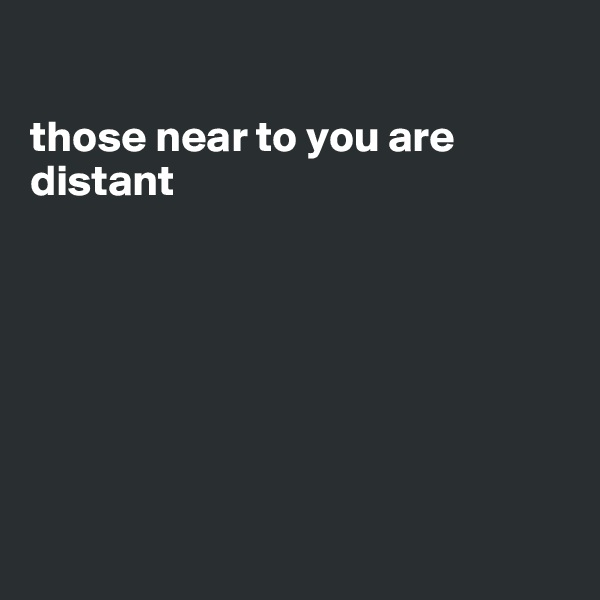 

those near to you are distant







