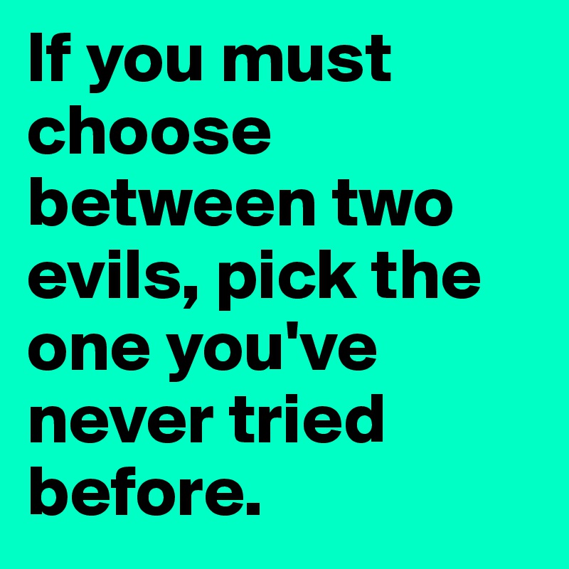 If you must choose between two evils, pick the one you've never tried before.