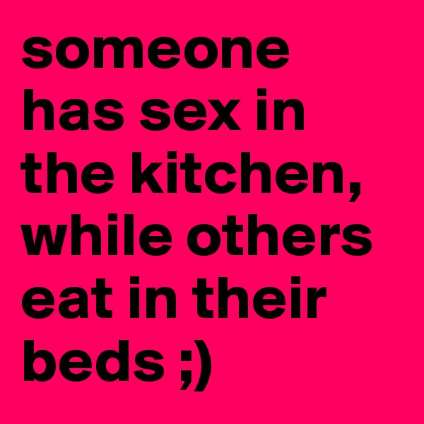 someone has sex in the kitchen, while others eat in their beds ;) 
