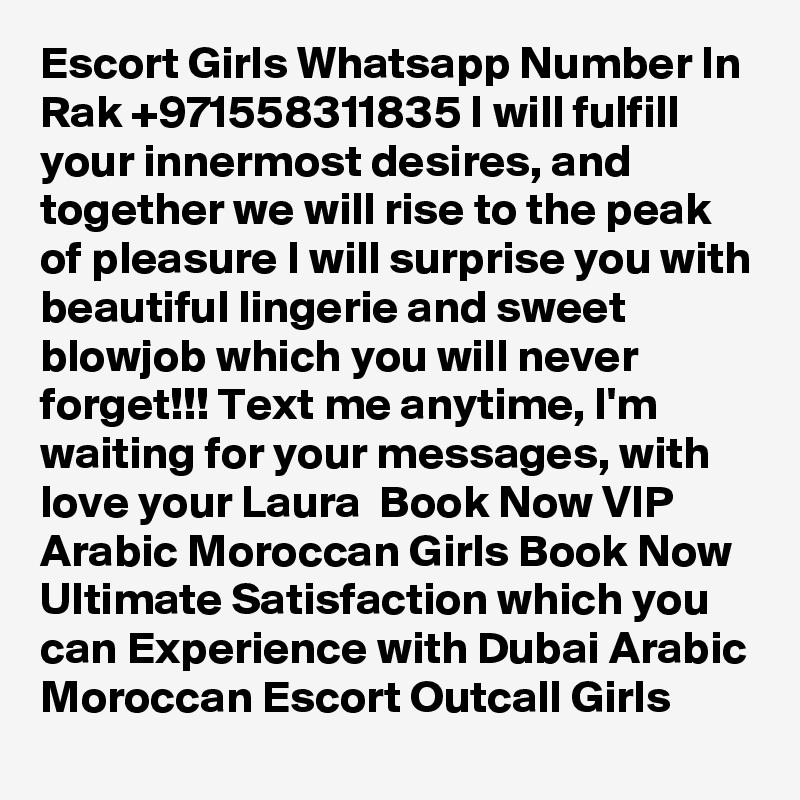 Escort Girls Whatsapp Number In Rak +971558311835 I will fulfill your innermost desires, and together we will rise to the peak of pleasure I will surprise you with beautiful lingerie and sweet blowjob which you will never forget!!! Text me anytime, I'm waiting for your messages, with love your Laura  Book Now VIP Arabic Moroccan Girls Book Now Ultimate Satisfaction which you can Experience with Dubai Arabic Moroccan Escort Outcall Girls