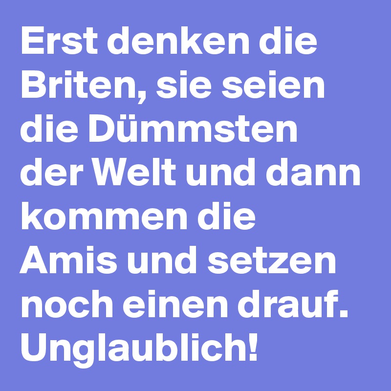 Erst denken die Briten, sie seien die Dümmsten der Welt und dann kommen die Amis und setzen noch einen drauf. Unglaublich! 