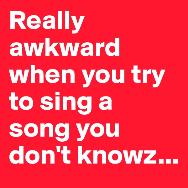 Really awkward when you try to sing a song you don't knowz...