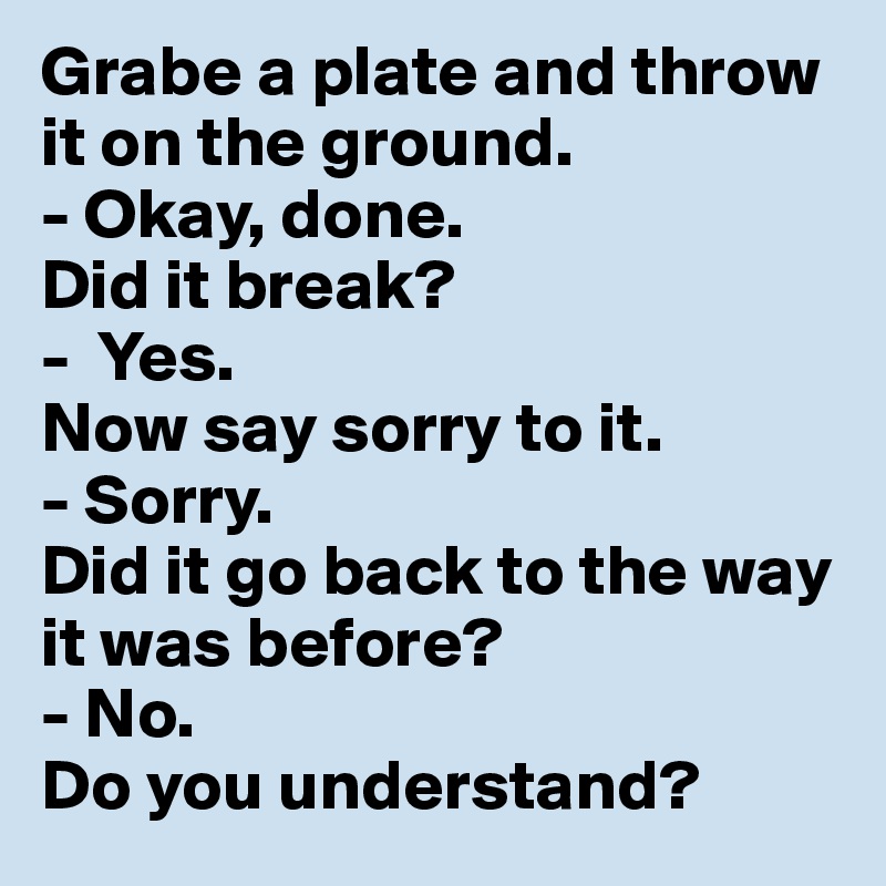 Grabe a plate and throw it on the ground.
- Okay, done.
Did it break?
-  Yes.
Now say sorry to it.
- Sorry.
Did it go back to the way it was before?
- No.
Do you understand?