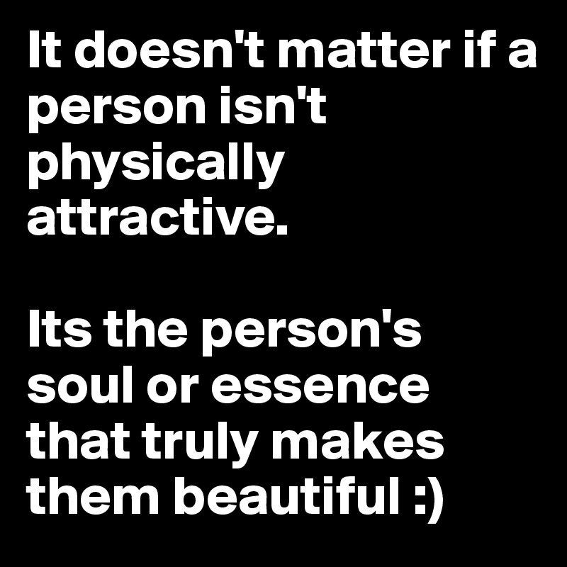 It doesn't matter if a person isn't physically attractive. 

Its the person's soul or essence that truly makes them beautiful :)