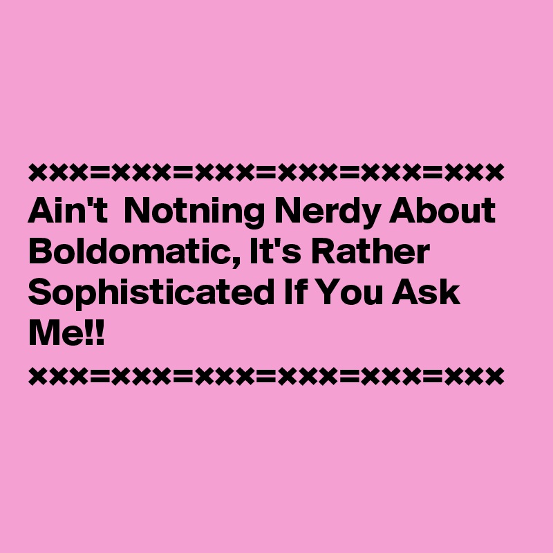 


×××=×××=×××=×××=×××=×××
Ain't  Notning Nerdy About Boldomatic, It's Rather Sophisticated If You Ask Me!!
×××=×××=×××=×××=×××=×××