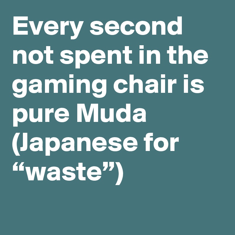 Every second not spent in the gaming chair is pure Muda (Japanese for “waste”)