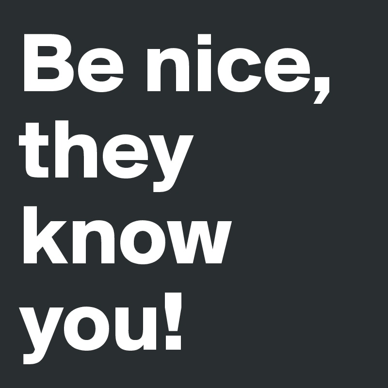 Be nice, they know you!