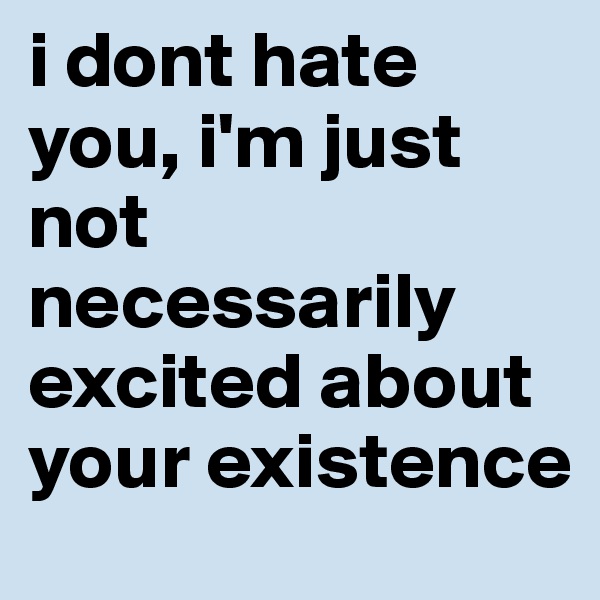 i dont hate you, i'm just not necessarily excited about your existence