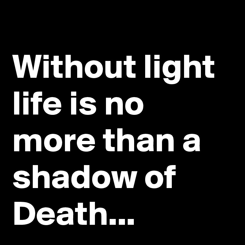 
Without light life is no more than a shadow of Death...