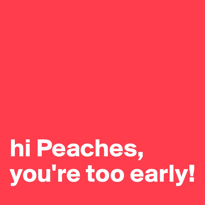 




hi Peaches, 
you're too early!