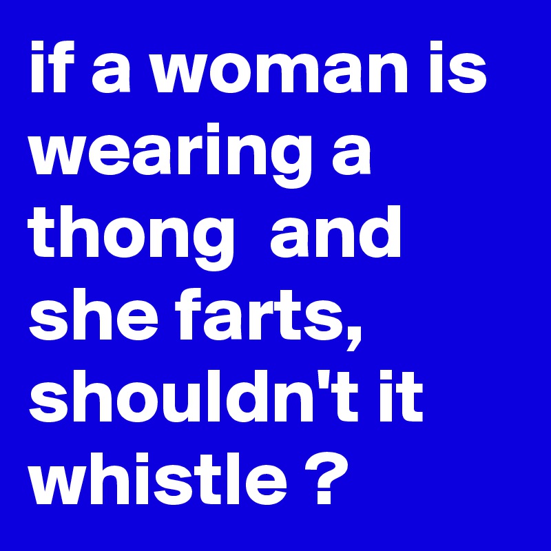 if a woman is wearing a thong  and she farts, shouldn't it whistle ?