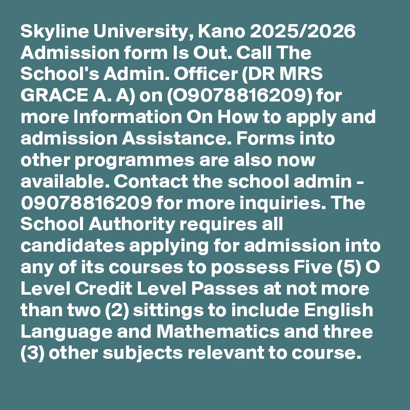Skyline University, Kano 2025/2026 Admission form Is Out. Call The School's Admin. Officer (DR MRS GRACE A. A) on (O9078816209) for more Information On How to apply and admission Assistance. Forms into other programmes are also now available. Contact the school admin - 09078816209 for more inquiries. The School Authority requires all candidates applying for admission into any of its courses to possess Five (5) O Level Credit Level Passes at not more than two (2) sittings to include English Language and Mathematics and three (3) other subjects relevant to course.
