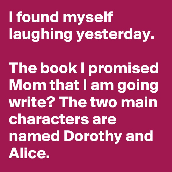 I found myself laughing yesterday. 

The book I promised Mom that I am going write? The two main characters are named Dorothy and Alice. 