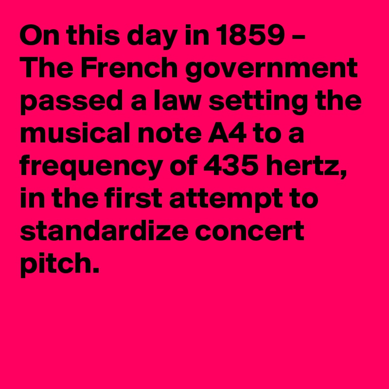 On this day in 1859 – The French government passed a law setting the musical note A4 to a frequency of 435 hertz, in the first attempt to standardize concert pitch.