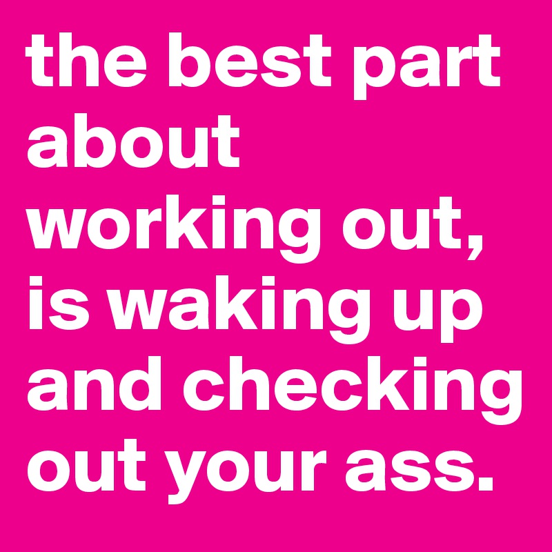 the best part about working out, is waking up and checking out your ass. 