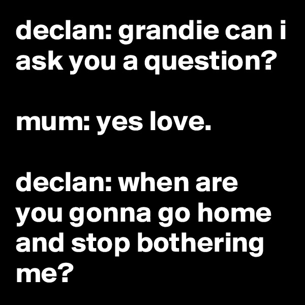 declan: grandie can i ask you a question?

mum: yes love.

declan: when are you gonna go home and stop bothering me?
