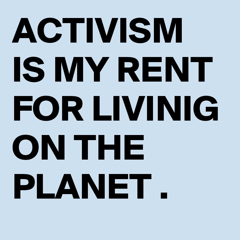 ACTIVISM IS MY RENT FOR LIVINIG ON THE PLANET . 
