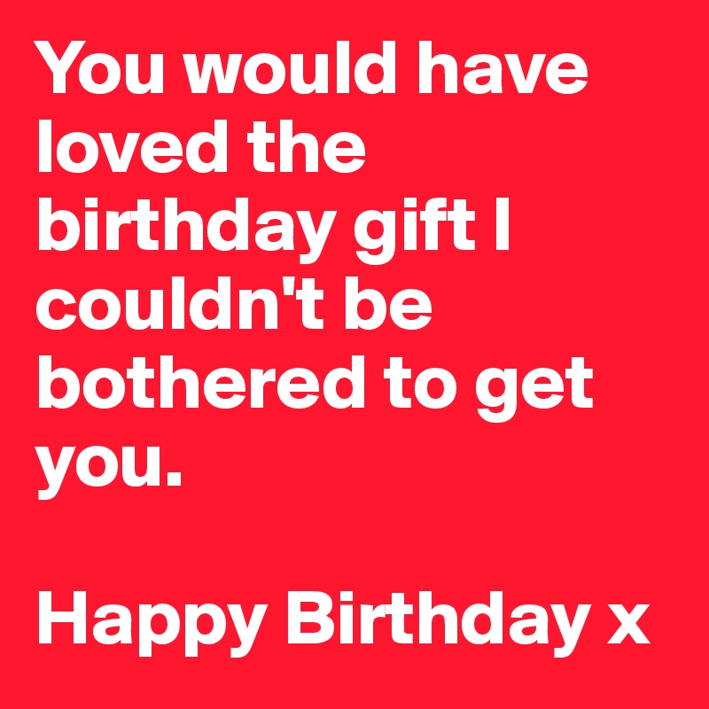 You would have loved the birthday gift I couldn't be bothered to get you. 

Happy Birthday x