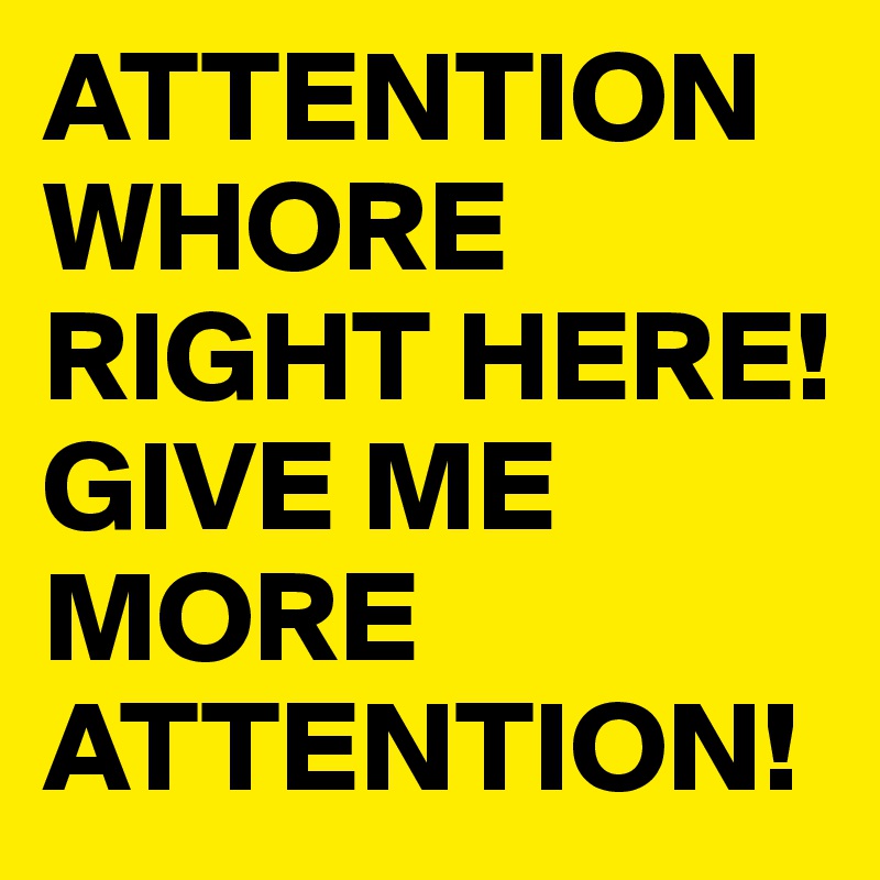 ATTENTION WHORE RIGHT HERE! GIVE ME  MORE ATTENTION!